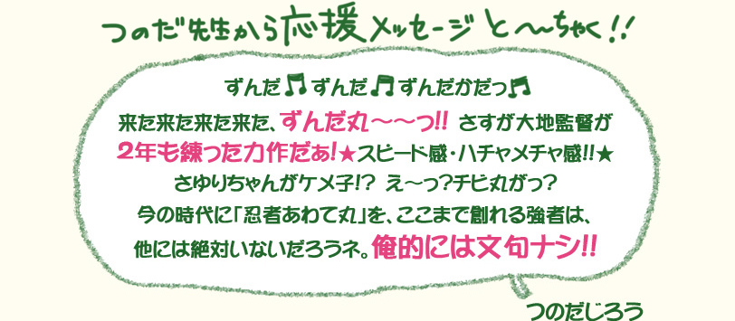 つのだ先生から応援メッセージと～～ちゃく!!「ずんだ　ずんだ　ずんだかだっ　来た来た来た来た、ずんだ丸～～っ!!　さすが大地監督が２年も練った力作だぁ！★スピード感・ハチャメチャ感!!★さゆりちゃんがケメ子?　え～っ？チビ丸がっ？今の時代に「忍者あわて丸」を、ここまで創れる強者は、他には絶対いないだろうネ。俺的には文句ナシ!!」つのだじろう