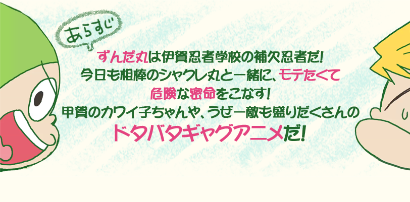 ずんだ丸は伊賀忍者学校の補欠忍者だ！今日も相棒のシャクレ丸と一緒に、モテたくて危険な密命をこなす！甲賀のカワイ子ちゃんや、うぜー敵も盛りだくさんのドタバタギャグアニメだ！